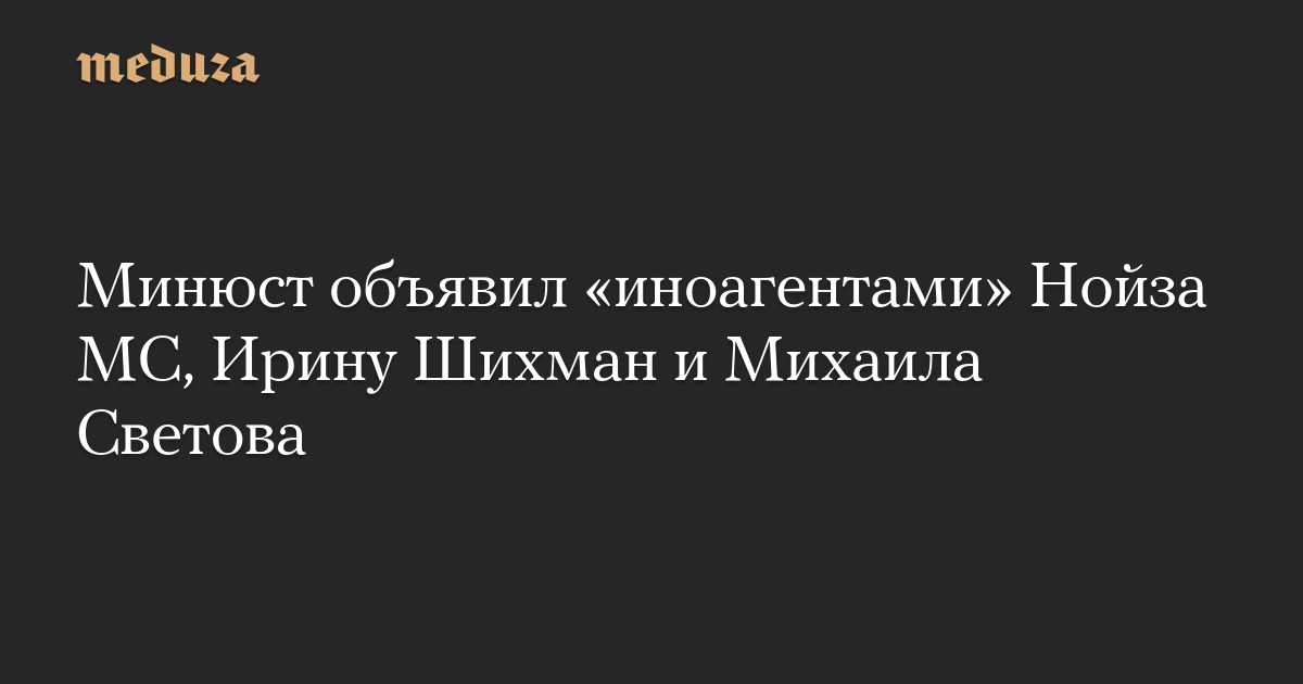 Минюст объявил иноагентами Нойза МС, Ирину Шихман и Михаила Светова