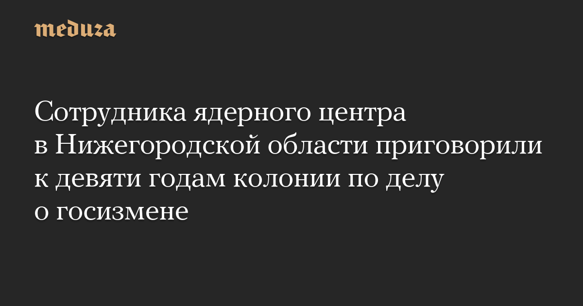 Сотрудника ядерного центра в Нижегородской области приговорили к девяти годам колонии по делу о госизмене